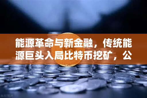 能源革命与新金融，传统能源巨头入局比特币挖矿，公募基金全产业链加码布局