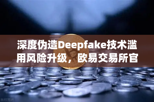 深度伪造Deepfake技术滥用风险升级，欧易交易所官网呼吁用户警惕AI数字身份骗局