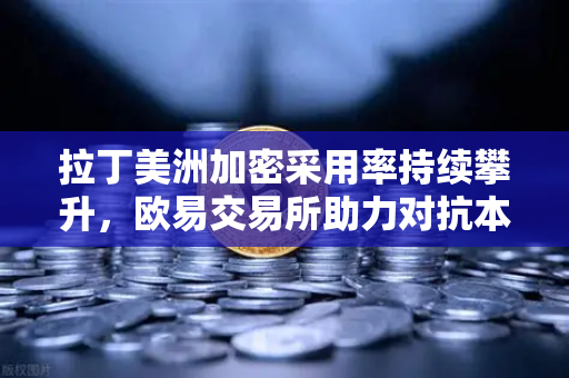 拉丁美洲加密采用率持续攀升，欧易交易所助力对抗本国货币贬值