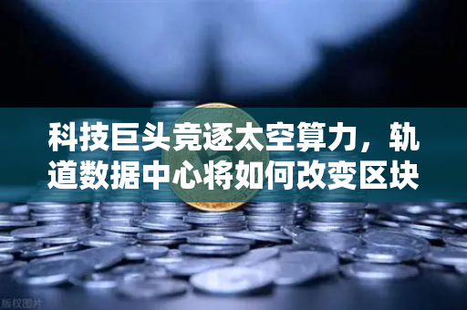 科技巨头竞逐太空算力，轨道数据中心将如何改变区块链节点部署