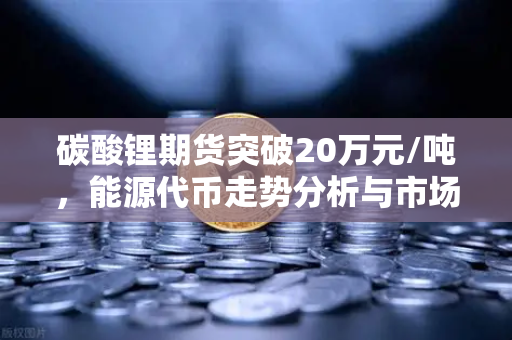 碳酸锂期货突破20万元/吨，能源代币走势分析与市场前瞻