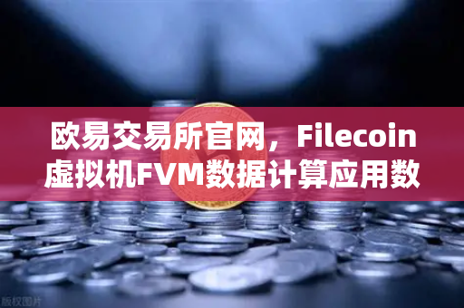 欧易交易所官网，Filecoin虚拟机FVM数据计算应用数量激增，引爆Web3新生态