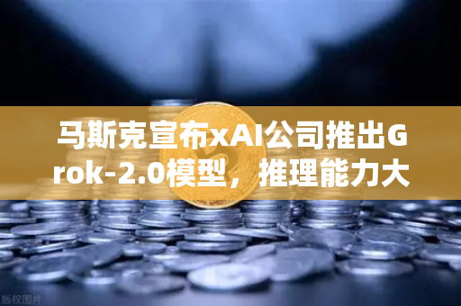 马斯克宣布xAI公司推出Grok-2.0模型，推理能力大幅提升，AI竞赛再升级