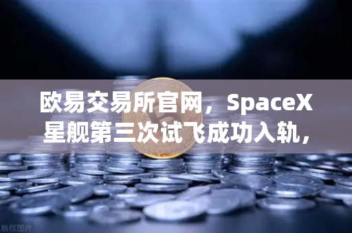 欧易交易所官网，SpaceX星舰第三次试飞成功入轨，可重复使用火箭技术迈向新纪元