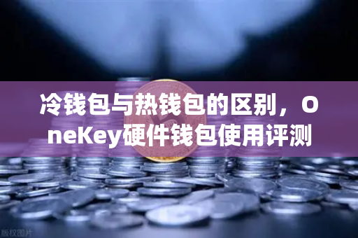 冷钱包与热钱包的区别，OneKey硬件钱包使用评测