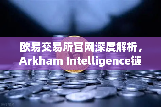 欧易交易所官网深度解析，Arkham Intelligence链上数据可视化追踪资金全攻略