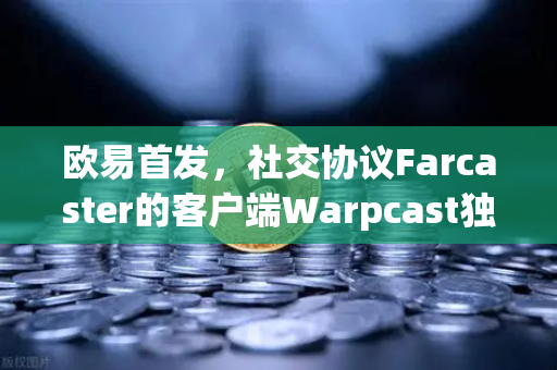 欧易首发，社交协议Farcaster的客户端Warpcast独家上线，重塑Web3社交生态