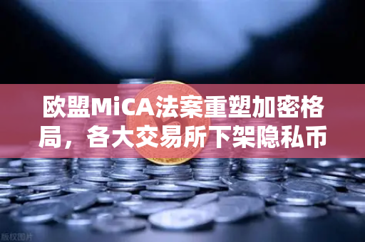 欧盟MiCA法案重塑加密格局，各大交易所下架隐私币，欧易合规之路如何走？
