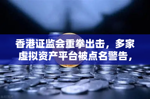 香港证监会重拳出击，多家虚拟资产平台被点名警告，合规整改刻不容缓