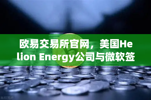 欧易交易所官网，美国Helion Energy公司与微软签订核聚变供电协议，能源革命迈出关键一步