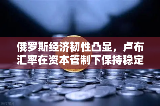 俄罗斯经济韧性凸显，卢布汇率在资本管制下保持稳定，欧易交易所官网解读市场趋势
