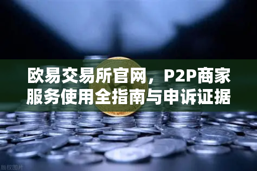 欧易交易所官网，P2P商家服务使用全指南与申诉证据提交要点-第1张图片-欧易交易所