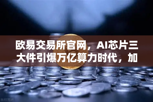 欧易交易所官网，AI芯片三大件引爆万亿算力时代，加密算力代币迎来价值重估-第1张图片-欧易交易所