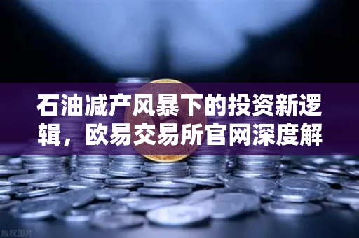 石油减产风暴下的投资新逻辑，欧易交易所官网深度解析大宗商品市场变局