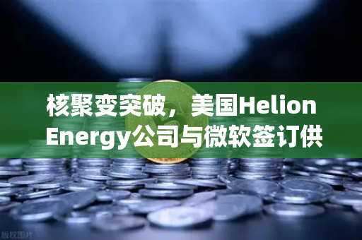 核聚变突破，美国Helion Energy公司与微软签订供电协议，欧易交易所关注绿色能源新纪元