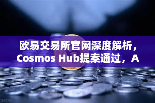 欧易交易所官网深度解析，Cosmos Hub提案通过，ATOM通胀率调整为7%背后的经济逻辑