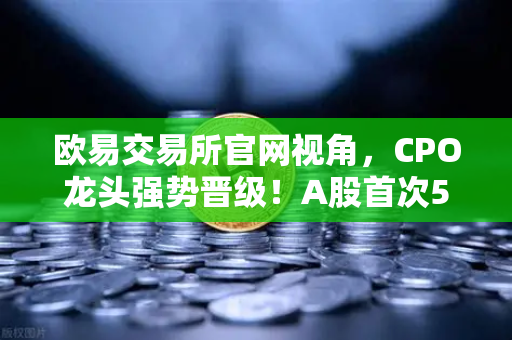 欧易交易所官网视角，CPO龙头强势晋级！A股首次5只千元股同框，光模块与区块链数据传输迎来新纪元