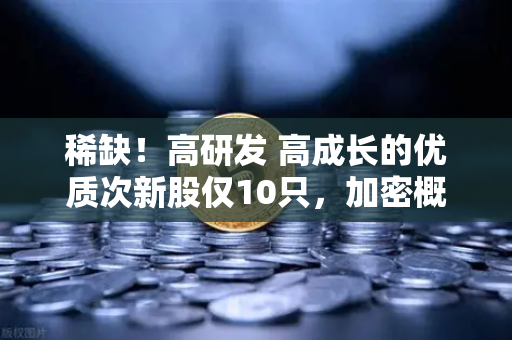 稀缺！高研发 高成长的优质次新股仅10只，加密概念股名单出炉-第1张图片-欧易交易所