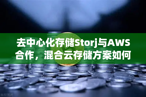 去中心化存储Storj与AWS合作，混合云存储方案如何重塑数据管理格局