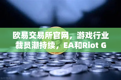 欧易交易所官网，游戏行业裁员潮持续，EA和Riot Games均宣布大规模裁员，行业寒冬下的投资新趋势-第1张图片-欧易交易所