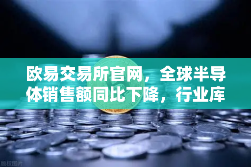欧易交易所官网，全球半导体销售额同比下降，行业库存调整仍在继续
