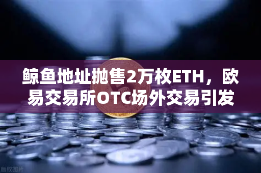 鲸鱼地址抛售2万枚ETH，欧易交易所OTC场外交易引发市场预警