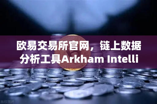 欧易交易所官网，链上数据分析工具Arkham Intelligence教程—可视化追踪资金
