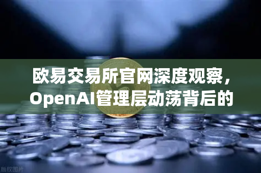 欧易交易所官网深度观察，OpenAI管理层动荡背后的AI治理困局