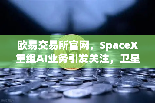 欧易交易所官网，SpaceX重组AI业务引发关注，卫星互联网与区块链结合成新风口