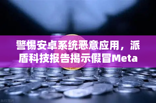 警惕安卓系统恶意应用，派盾科技报告揭示假冒MetaMask风险
