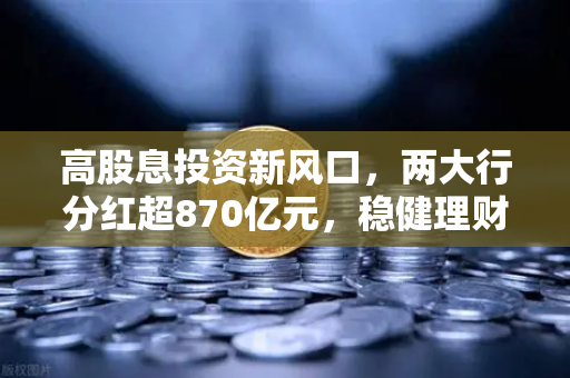 高股息投资新风口，两大行分红超870亿元，稳健理财替代方案全解析-第1张图片-欧易交易所