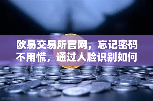 欧易交易所官网，忘记密码不用慌，通过人脸识别如何快速找回账号？-第1张图片-欧易交易所