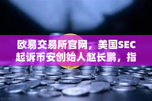 欧易交易所官网，美国SEC起诉币安创始人赵长鹏，指控其隐瞒交易控制权