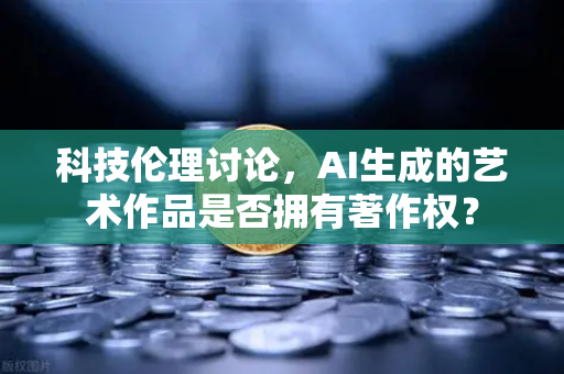 科技伦理讨论，AI生成的艺术作品是否拥有著作权？
