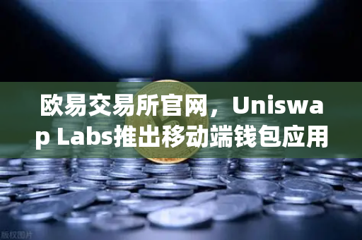 欧易交易所官网，Uniswap Labs推出移动端钱包应用，内置DApp浏览器引领DeFi新趋势