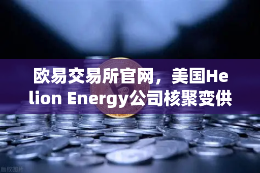 欧易交易所官网，美国Helion Energy公司核聚变供电协议引领能源革命