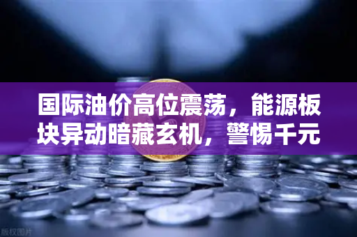 国际油价高位震荡，能源板块异动暗藏玄机，警惕千元股高处不胜寒