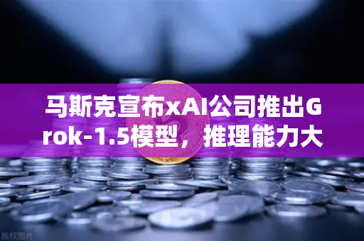 马斯克宣布xAI公司推出Grok-1.5模型，推理能力大幅提升，AI竞争格局再添变数