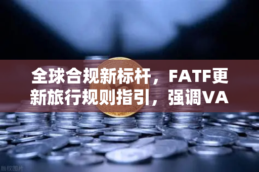 全球合规新标杆，FATF更新旅行规则指引，强调VASP需共享受益所有人信息