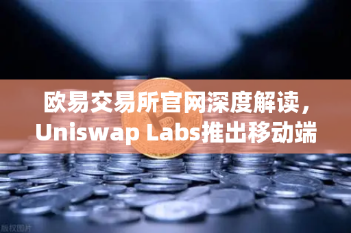 欧易交易所官网深度解读，Uniswap Labs推出移动端钱包应用，内置DApp浏览器开启DeFi新纪元