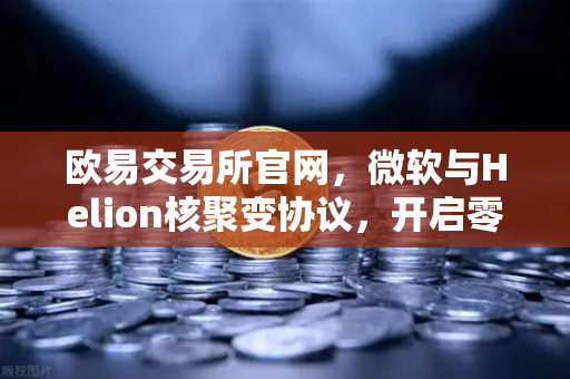 欧易交易所官网，微软与Helion核聚变协议，开启零碳算力新纪元
