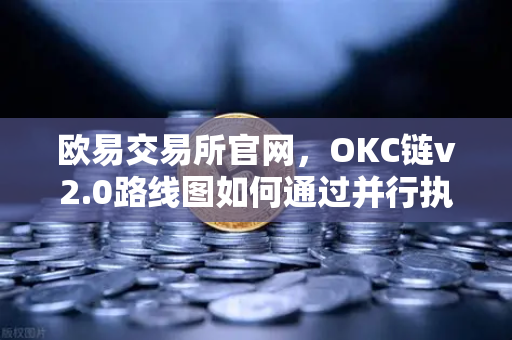 欧易交易所官网，OKC链v2.0路线图如何通过并行执行重塑公链性能天花板