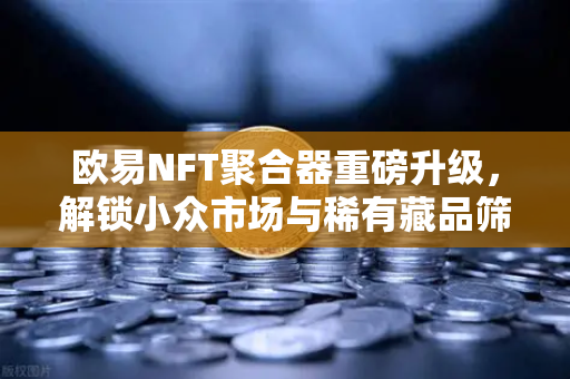 欧易NFT聚合器重磅升级，解锁小众市场与稀有藏品筛选新体验