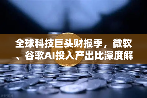 全球科技巨头财报季，微软、谷歌AI投入产出比深度解析