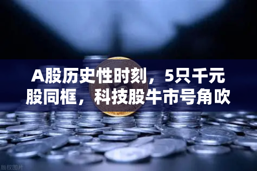 A股历史性时刻，5只千元股同框，科技股牛市号角吹响？