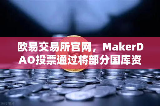欧易交易所官网，MakerDAO投票通过将部分国库资产投资于RWA，DeFi与实体经济的融合新纪元