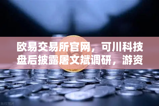 欧易交易所官网，可川科技盘后披露屠文斌调研，游资动向引关注