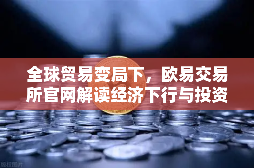 全球贸易变局下，欧易交易所官网解读经济下行与投资新机遇