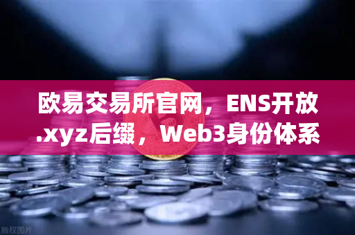 欧易交易所官网，ENS开放.xyz后缀，Web3身份体系迎来亲民化革命