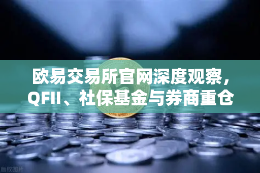 欧易交易所官网深度观察，QFII、社保基金与券商重仓股曝光，多家涉币概念股成焦点
